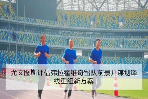 尤文图斯评估弗拉霍维奇留队前景并谋划锋线重组新方案