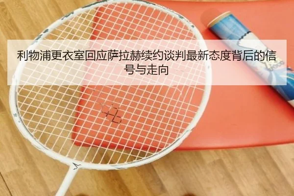 利物浦更衣室回应萨拉赫续约谈判最新态度背后的信号与走向