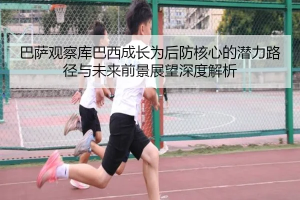 巴萨观察库巴西成长为后防核心的潜力路径与未来前景展望深度解析