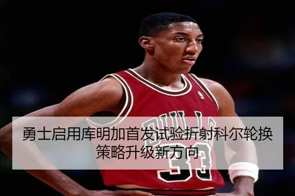 勇士启用库明加首发试验折射科尔轮换策略升级新方向