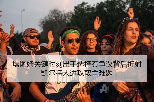 塔图姆关键时刻出手选择惹争议背后折射凯尔特人进攻取舍难题