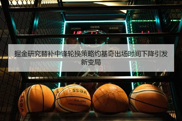 掘金研究替补中锋轮换策略约基奇出场时间下降引发新变局